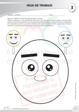 HOJA DE TRABAJO
                                                                                                                    3




                                                                                                                            n
                                                                                                                                c




                                                                                                                           ió
                                                                                                                         L ec

Nombres y apellidos: __________________________________ Fecha: ______________

Máscaras. TRISTE Y FELIZ (Para dibujar pintar y recortar)
Dibuje con plumón en ¼ de cartulina una carita triste y una feliz, que los niños lo pinten y recortan ambos
círculos y la boca de la carita feliz. Al reverso pegan los palitos de helado para sujetar la máscara. A la indicación
de la maestra(o), los niños se colocan la máscara triste cuando no hablan de Jesús, luego recitan el texto de
memoria y se colocan la carita feliz. (Este ejercicio les ayudará a desinhibirse.)




                                                                                                                                    Quiero ser como tú - EBDV | Pre-escolares




       Asociación Ministerial de Escuela Dominical                                                                              21
 