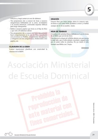 5




                                                                                                                           n
                                                                                                                               c




                                                                                                                          ió
                                                                                                                        L ec

  colectiva y luego cantan un coro de alabanza.            ORACIÓN
- Nos proponemos dar a conocer de Jesús a nuestros         Gracias Dios por Jesús porque ahora lo conozco más,
  amiguitos(as) hablándoles de su amor, invitándolos       mi deseo es ser como Jesús, ayúdame a crecer y a hablar
  a la escuela dominical, coloreando tarjetitas bíblicas
  para luego obsequiarlas.                                 siempre de él. En tu nombre. Amén.
- Hablar a nuestros papitos que Jesús es el Hijo de Dios
  y que solo a Él debemos adorar.
                                                           HOJA DE TRABAJO
- Nos proponemos dar a conocer de Jesús demostrando
                                                           Un pedazo de cartulina blanca doblada en 2 con la forma
  buen comportamiento en la casa de Dios, escuchando
                                                           de la Biblia que servirá de forro.
  con reverencia su Palabra, compartiendo mis juguetes
  y refrigerios con mis amiguitos(as), obedeciendo a mis   Una hoja de la silueta de la Biblia abierta con una escena
                                                           a cada lado, que el niño pintará, recortará y pegará solo
  papitos, etc.
                                                           por el centro sobre la cartulina. De ese modo el niño
                                                           formará una Biblia con 2 hojas.
CLAUSURA DE LA EBDV
Los(as) maestros(as) planifican con creatividad la                                                       •••••••
clausura de la EBDV.




                                                                                                                                   Quiero ser como tú - EBDV | Pre-escolares




       Asociación Ministerial de Escuela Dominical                                                                             29
 
