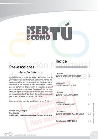 Índice
Pre-escolares
               Agradecimientos                       Lección 1
Agradecemos a nuestro Señor Jesucristo por la
                                                     QUIERO CRECER COMO JESÚS      2
publicación de este manual, así como por la no-
vena capacitación para maestros, también agra-       Lección 2
decemos a los miembros del Ministerio “AMED”
por el esfuerzo desplegado, y gracias a usted
                                                     QUIERO AMARTE JESÚS           8
amada(o) hermana(o) por la adquisición de este
Manual. Que su inversión lleve mucho fruto en        Lección 3
el cumplimiento de La Gran Comisión encargada
por nuestro Señor en Mateo 28:18-20.
                                                     QUIERO HABLAR DE JESÚS        14

Dios bendiga a usted y su Ministerio en Cristo.      Lección 4
                                                                                   20
                                                                                        Quiero ser como tú - EBDV | Pre-escolares




                                                     QUIERO SERVIR A JESÚS


Pastor Kim, Sung-IL                                  Lección 5
Presidente
AMED - Asociación Ministerial de Escuela Dominical
                                                     QUIERO CONOCER MÁS DE JESÚS   26

                                                     Cancionero EBDV 2008          32



      Asociación Ministerial de Escuela Dominical                                               3
 