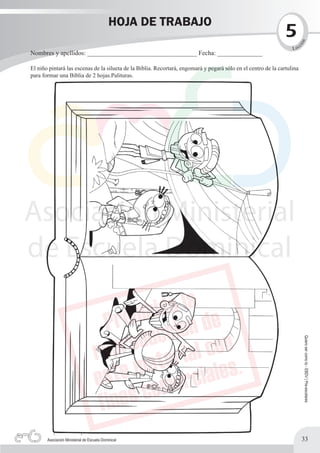 HOJA DE TRABAJO
                                                                                                                5




                                                                                                                         n
                                                                                                                          c




                                                                                                                     ió
                                                                                                                   L ec
Nombres y apellidos: __________________________________ Fecha: ______________

El niño pintará las escenas de la silueta de la Biblia. Recortará, engomará y pegará sólo en el centro de la cartulina
para formar una Biblia de 2 hojas.Palituras.




                                                                                                                              Quiero ser como tú - EBDV | Pre-escolares




       Asociación Ministerial de Escuela Dominical                                                                        33
 