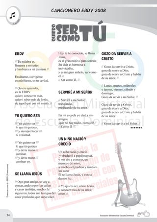 CANCIONERO EBDV 2008
                                              n
                                              ió

                                                   c
                                            L ec




                                             EBDV                              Hoy le he conocido, se llama       GOZO DA SERVIR A
                                                                               Jesús,
                                                                               es el gran motivo para sonreír.
                                                                                                                  CRISTO
                                             // Tu palabra es,
                                             lámpara a mis pies                Su vida es hermosa e
                                                                                                                  // Gozo da servir a Cristo,
                                             y lumbrera a mi caminar //        inolvidable,
                                                                                                                  gozo da servir a Dios,
                                                                               y es mi gran anhelo, ser como
                                                                                                                  gozo da servir a Cristo y hablar
                                             Enséñame, corrígeme;              él. //
                                                                                                                  de su amor. //
                                             escudríñame, en tu verdad.        // Ser como él. //.
                                                                                                                  // Lunes, martes, miércoles
                                             // Quiero aprender,                                                  y jueves, viernes, sábado y
                                             en la EBDV                        SERVIRÉ A MI SEÑOR                 domingo;
                                             quiero conocerte más,                                                Gozo da servir a mí Señor. //
                                             quiero saber más de Jesús,        // Serviré a mi Señor,
                                             de aquel que por mí murió. //     trabajando,                        Gozo da servir a Cristo,
                                                                               predicando de su amor.             gozo da servir a Dios,
                                                                                                                  gozo da servir a Cristo y hablar
                                             YO QUIERO SER                     En mi escuela yo diré a mis        de su amor.
                                                                               amigos
                                             /// Yo quiero ser ///             ¡que no hay nadie, como él! //     // Gozo da servir a mí Señor. //
                                                                               ///Como él ///.
                                              lo que tú quieras,                                                                                       •••••••
                                             /// y siempre hacer ///
                                              tu voluntad.
                                                                               UN NIÑO NACIÓ Y
                                             /// Yo quiero ser ///
                                              lo que tú quieras
                                                                               CRECIÓ
                                             /// y de tu mano ///
                                                                               Un niño nació y creció
                                              caminar.
                                                                                y obedeció a papá(mamá),
                                             /// y de tu mano ///
                                                                               y nos dio a conocer, un
                                              caminar yo.
                                                                               mensaje de amor;
Quiero ser como tú - EBDV | Pre-escolares




                                                                               a muchos el predicó y también
                                                                               los sanó
                                             SE LLAMA JESÚS                    Él se llama Jesús, y vino a
                                                                               darnos luz.
                                             // Oye gran amigo, te voy a
                                             contar, anduvo por las calles     // Yo quiero ser, como Jesús,
                                             y casas también, muchos le        y conocer más de su amor,
                                             siguieron, todos son testigos del amor. //
                                             amor profundo, que supo tener.




          34                                                                                                     Asociación Ministerial de Escuela Dominical
 