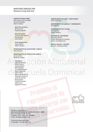 MINISTERIO DIRIGIDO POR
    Misionera Sung-Sook Kim


    EQUIPO DE REDACTORES                             DEPARTAMENTO DE ARTE Y CREATIVIDAD
    Gina Cabrera de Fernández                        Elena Tantaruna
    Verónica Reátegui
    Álbaro Vergara                                   DEPARTAMENTO DE MÍMICAS Y COREOGRAFÍA
                                                     Rino Beretta
      Nivel Pre-escolares
      Bertha Leiva                                   DEPARTAMENTO DE TEATRO
      Eduardo Huamán                                 Rino Beretta
                                                     Álbaro Vergara
      Nivel Escolares
      Gunther Rodriguez D.                           REVISIÓN DE CONTENIDOS
      Norma Rojas                                    Giovanna Varillas
      José Galvez                                    Hiroko Tamanaja de Hinojosa
                                                     Albert van Blijdenveen
      Nivel Adolescentes
      Josué Medina                                   DISEÑO GRÁFICO Y EDICIÓN
      Álbaro Vergara                                 David D. Cárdenas Pachao

    DEPARTAMENTO DE ILUSTRACIÓN Y DIBUJO
    José Espinoza

    DEPARTAMENTO DE PRODUCCIÓN MUSICAL
    Jorge cabrera
    Benjamín Chagua

      Vocalistas
      Jessenia Callata
      Edith Carrera
      Joanna Egoavil
      Raúl Espinoza
      Fernanda Espinoza
      Ignacio Espinoza
      Leslie Flores
      Mónica de Gutiérrez
      Almendra Gutiérrez
      Jessenia Guzmán
      Betsy Quispe
      Gabrielle Salazar
      Judith Silva
      Engelberth Sotero

                                                                                                            Quiero ser como tú - EBDV | Pre-escolares




                                                                                   Asociación Ministerial
                                                                                   de Escuela Dominical




Editado y compuesto por:
Asociación Ministerial de Escuela Dominical - AMED
Psje. Los Nísperos 170 Of. 202
La Molina, Lima - Perú Telf. 4353802
E-mail: amedperu@yahoo.com

© Derechos Reservados 2008
© Copyright - All right reserved



    Asociación Ministerial de Escuela Dominical                                                             35
 