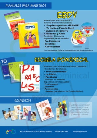 MANUALES PARA MAESTROS


                                                                                                              ebdv
                                                                                          Manual para maestros de EBDV
                                                                                          (Escuela Bíblica de Vacaciones)
                                                                                          • ¡Prepárate para ser GRANDE!
                                                                                          • ¡Te invito a Pasarla Bien!
                                                                                          • Quiero Ser como Tú
                                                                                          • Perdonar y Amar
                                                                                          Contienen 5 lecciones
                                                                                          disponibles para los niveles:
                                                                                          - Pre-Escolares
                                                                                          - Escolares
                                                                                          - Adolescentes
                                                                                           Los manuales de EBDV se complementan con un CD de música.




                                                                           ESCUELA DOMINICAL
                                                                                          Manuales para maestros de Escuela Dominical
                                                                                          y Cuadernos del alumno.
                                                                                          • 10 Mandamientos*
                                                                                          • La Biblia*
                                                                                          • Parábolas
                                                                                          Contienen 12 lecciones
                                                                                          disponibles para los niveles:
                                                                                          - Pre-Escolares
                                                                                          - Escolares
                                                                                          - Adolescentes
                                                                                          - *Adultos (para líderes de Estudio Bíblico)



                                                SOUVENIRS
Quiero ser como tú - EBDV | Pre-escolares




                                                                                                                                         Además contamos con
                                                                                                                                         una amplia gama de
                                                                                                                                         separadores y tarjetas
                                                                                                                                         con atractivos diseños
                                                                                                                                         y mensajes cristianos.




                                                   Psje. Los Nísperos 170 Of. 202 la Molina (Lima-Perú)	   Telf: (0511) 435-3802 	          amedperu@yahoo.com
          36                                                                                                          Asociación Ministerial de Escuela Dominical
 