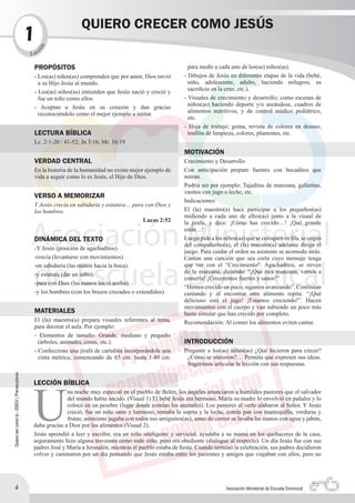 QUIERO CRECER COMO JESÚS
                                            1   n
                                                   c
                                              ió

                                            L ec

                                             PROPÓSITOS                                                       para medir a cada uno de los(as) niños(as).
                                             - Los(as) niños(as) comprenden que por amor, Dios envió        - Dibujos de Jesús en diferentes etapas de la vida (bebé,
                                               a su Hijo Jesús al mundo.                                      niño, adolescente, adulto, haciendo milagros, su
                                             - Los(as) niños(as) entienden que Jesús nació y creció y         sacrificio en la cruz, etc.).
                                               fue un niño como ellos.                                      - Visuales de crecimiento y desarrollo; como escenas de
                                             - Aceptan a Jesús en su corazón y dan gracias                    niños(as) haciendo deporte y/o aseándose, cuadros de
                                               reconociéndolo como el mejor ejemplo a imitar.                 alimentos nutritivos, y de control médico pediátrico,
                                                                                                              etc.
                                                                                                            - Hoja de trabajo, goma, revista de colores en desuso,
                                             LECTURA BÍBLICA                                                  toallita de limpieza, colores, plumones, etc.
                                             Lc. 2:1-20 / 41-52; Jn 3:16; Mr. 16:19
                                                                                                            MOTIVACIÓN
                                             VERDAD CENTRAL                                                 Crecimiento y Desarrollo
                                             En la historia de la humanidad no existe mejor ejemplo de      Con anticipación prepare fuentes con bocaditos que
                                             vida a seguir como lo es Jesús, el Hijo de Dios.               nutran.
                                                                                                            Podría ser por ejemplo: Tajaditas de manzana, galletitas,
                                                                                                            vasitos con jugo o leche, etc.
                                             VERSO A MEMORIZAR
                                                                                                            Indicaciones:
                                             Y Jesús crecía en sabiduría y estatura… para con Dios y
                                             los hombres.                                                   El (la) maestro(a) hace participar a los pequeños(as)
                                                                                                            midiendo a cada uno de ellos(as) junto a la visual de
                                                                                         Lucas 2:52         la jirafa, y dice: ¡Cómo has crecido…! ¡Qué grande
                                                                                                            estás…!
                                             DINÁMICA DEL TEXTO                                             Luego pide a los niños(as) que se coloquen en fila, se cogen
                                                                                                            del compañerito(a), el (la) maestro(a) adelante dirige el
                                             -Y Jesús (posición de agachaditos).
                                                                                                            juego. Para cuidar el orden su asistente se acomoda atrás.
                                             -crecía (levantarse con movimientos).                          Cantan una canción que sea corta cuyo mensaje tenga
                                             -en sabiduría (las manos hacia la boca).                       que ver con el “Crecimiento”. Agachaditos, se sirven
                                             -y estatura (dar un salto).                                    de la manzana, diciendo: “¡Qué rica manzana, vamos a
                                                                                                            comerla! ¡Creceremos fuertes y sanos!”
                                             -para con Dios (las manos hacia arriba).
                                                                                                            “Hemos crecido un poco, sigamos avanzando”. Continúan
                                             -y los hombres (con los brazos cruzados o extendidos).         cantando y al encontrar otro alimento repita: “¡Qué
                                                                                                            delicioso está el jugo! ¡Estamos creciendo!”. Hacen
                                                                                                            movimientos con el cuerpo y van subiendo un poco más
                                             MATERIALES                                                     hasta simular que han crecido por completo.
                                             El (la) maestro(a) prepara visuales referentes al tema,        Recomendación: Al comer los alimentos eviten cantar.
                                             para decorar el aula. Por ejemplo:
                                             - Elementos de tamaño: Grande, mediano y pequeño
                                               (árboles, animales, cosas, etc.).                            INTRODUCCIÓN
                                             - Confeccione una jirafa de cartulina incorporándole una       Pregunte a los(as) niños(as) ¿Qué hicieron para crecer?
                                               cinta métrica, comenzando de 65 cm. hasta 1.40 cm.            ¿Cómo se sintieron?… Permita que expresen sus ideas.
                                                                                                             Sugerimos articular la lección con sus respuestas.
Quiero ser como tú - EBDV | Pre-escolares




                                             U
                                             LECCIÓN BÍBLICA
                                                           na noche muy especial en el pueblo de Belén, los ángeles anunciaron a humildes pastores que el salvador
                                                           del mundo había nacido. (Visual 1) El bebé Jesús era hermoso, María su madre lo envolvió en pañales y lo
                                                           colocó en un pesebre (lugar donde comían los animales). Los pastores al verlo alabaron al Señor. Y Jesús
                                                           creció, fue un niño sano y hermoso, tomaba la sopita y la leche, comía pan con mantequilla, verduras y
                                                           frutas; asimismo jugaba con todos sus amiguitos(as), antes de comer se lavaba las manos con agua y jabón,
                                             daba gracias a Dios por los alimentos (Visual 2).
                                             Jesús aprendió a leer y escribir, era un niño inteligente y servicial, ayudaba a su mamá en los quehaceres de la casa,
                                             seguramente hizo alguna travesura como todo niño, pero era obediente (dialogue al respecto). Un día Jesús fue con sus
                                             padres José y María a Jerusalén, mientras el pueblo estaba de fiesta. Cuando terminó la celebración, sus padres decidieron
                                             volver y caminaron por un día pensando que Jesús estaba entre los parientes y amigos que viajaban con ellos, pero no




          4                                                                                                                   Asociación Ministerial de Escuela Dominical
 