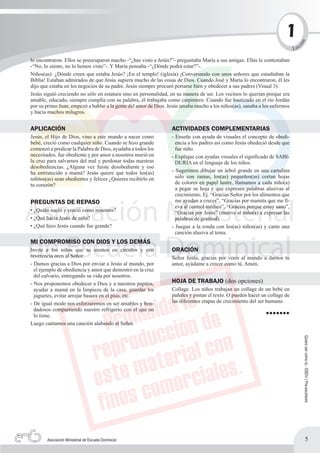 11




                                                                                                                              n
                                                                                                                                  c




                                                                                                                             ió
                                                                                                                           L ec

lo encontraron. Ellos se preocuparon mucho -“¿has visto a Jesús?”- preguntaba María a sus amigas. Ellas le contestaban
-“No, lo siento, no lo hemos visto”-. Y María pensaba -“¿Dónde podrá estar?”-.
Niños(as): ¿Dónde creen que estaba Jesús? ¡En el templo! (iglesia) ¡Conversando con unos señores que estudiaban la
Biblia! Estaban admirados de que Jesús supiera mucho de las cosas de Dios. Cuando José y María lo encontraron, él les
dijo que estaba en los negocios de su padre. Jesús siempre procuró portarse bien y obedecer a sus padres (Visual 3).
Jesús siguió creciendo no sólo en estatura sino en personalidad, en su manera de ser. Los vecinos lo querían porque era
amable, educado, siempre cumplía con su palabra, él trabajaba como carpintero. Cuando fue bautizado en el río Jordán
por su primo Juan, empezó a hablar a la gente del amor de Dios. Jesús amaba mucho a los niños(as), sanaba a los enfermos
y hacía muchos milagros.


APLICACIÓN                                                       ACTIVIDADES COMPLEMENTARIAS
Jesús, el Hijo de Dios, vino a este mundo a nacer como           - Enseñe con ayuda de visuales el concepto de obedi-
bebé, creció como cualquier niño. Cuando se hizo grande            encia a los padres así como Jesús obedeció desde que
comenzó a predicar la Palabra de Dios, ayudaba a todos los         fue niño.
necesitados, fue obediente y por amor a nosotros murió en        - Explique con ayudas visuales el significado de SABI-
la cruz para salvarnos del mal y perdonar todas nuestras           DURÍA en el lenguaje de los niños.
desobediencias. ¿Alguna vez fuiste desobediente y eso
ha entristecido a mamá? Jesús quiere que todos los(as)           - Sugerimos dibujar un árbol grande en una cartulina
niñitos(as) sean obedientes y felices ¿Quieres recibirlo en        sólo con ramas, los(as) pequeños(as) cortan hojas
tu corazón?                                                        de colores en papel lustre, llamamos a cada niño(a)
                                                                   a pegar su hoja y que expresen palabras alusivas al
                                                                   crecimiento. Ej. “Gracias Señor por los alimentos que
PREGUNTAS DE REPASO                                                me ayudan a crecer”, “Gracias por mamita que me ll-
                                                                   eva al control médico”, “Gracias porque estoy sano”,
• ¿Quién nació y creció como nosotros?                             “Gracias por Jesús” (motive al niño(a) a expresar las
• ¿Qué hacía Jesús de niño?                                        palabras de gratitud).
• ¿Qué hizo Jesús cuando fue grande?                             - Juegue a la ronda con los(as) niños(as) y cante una
                                                                   canción alusiva al tema.
MI COMPROMISO CON DIOS Y LOS DEMÁS
Invite a los niños que se sienten en círculos y con              ORACIÓN
reverencia oren al Señor.                                        Señor Jesús, gracias por venir al mundo a darnos tu
- Damos gracias a Dios por enviar a Jesús al mundo, por          amor, ayúdame a crecer como tú. Amén.
  el ejemplo de obediencia y amor que demostró en la cruz
  del calvario, entregando su vida por nosotros.
- Nos proponemos obedecer a Dios y a nuestros papitos,           HOJA DE TRABAJO (dos opciones)
  ayudar a mamá en la limpieza de la casa, guardar los           Collage. Los niños trabajan un collage de un bebé en
  juguetes, evitar arrojar basura en el piso, etc.               pañales y pintan el texto. O pueden hacer un collage de
- De igual modo nos esforzaremos en ser amables y bon-           las diferentes etapas de crecimiento del ser humano.
  dadosos compartiendo nuestro refrigerio con el que no
  lo tiene.                                                                                                  •••••••
Luego cantamos una canción alabando al Señor.
                                                                                                                                      Quiero ser como tú - EBDV | Pre-escolares




        Asociación Ministerial de Escuela Dominical                                                                                           5
 