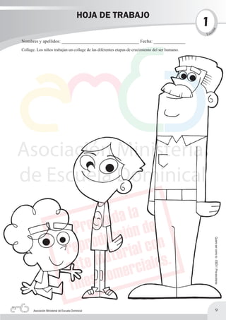 HOJA DE TRABAJO
                                                                                                 1




                                                                                                     n
                                                                                                        c




                                                                                                     ió
                                                                                                 L ec

Nombres y apellidos: __________________________________ Fecha: ______________
Collage. Los niños trabajan un collage de las diferentes etapas de crecimiento del ser humano.




                                                                                                            Quiero ser como tú - EBDV | Pre-escolares




       Asociación Ministerial de Escuela Dominical                                                                  9
 