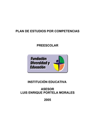 PLAN DE ESTUDIOS POR COMPETENCIAS



          PREESCOLAR




      INSTITUCIÓN EDUCATIVA

             ASESOR
  LUIS ENRIQUE PORTELA MORALES

              2005
 