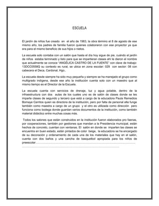 ESCUELA
El jardín de niños fue creado en el año de 1983, la obra término el 8 de agosto de ese
mismo año, los padres de familia fueron quienes colaboraron con ese proyector ya que
era para el mismo beneficio de sus hijos o nietos.
La escuela solo contaba con un salón que hasta el día hoy sigue de pie, cuándo el jardín
de niños estaba terminado y listo para que se impartieran clases ahí le dieron el nombre
que actualmente se conoce “ANGÉLICA CASTRO DE LA FUENTE” con clave de trabajo:
13DCC0558Q su contexto es rural, se ubica en zona escolar: 029 con sector: 08 con
cabecera el Deca, Cardonal, Hgo..
La escuela desde siempre ha sido muy pequeña y siempre se ha manejado el grupo como
multigrado indígena, desde ese año la institución cuenta solo con un maestro que al
mismo tiempo es el Director de la Escuela.
La escuela cuenta con servicios de drenaje, luz y agua potable, dentro de la
infraestructura con dos aulas de los cuales uno es de salón de clases donde se les
imparte clases de segundo y tercero que está a cargo de la educadora Paula Remedios
Bomaye Cerritos quien es directora de la institución, pero por falta de personal ella funge
también como maestra a cargo de un grupo y el otro es utilizada como dirección pero
funciona como bodega donde guardan varios documentos de la institución, como también
material didáctico entre muchas cosas más.
Todos los salones que están construidos en la institución fueron elaborados pro faenas,
por cooperaciones, también por gestiones que mandan a la Presidencia municipal, están
hechos de concreto, cuentan con ventanas. El salón en donde se imparten las clases se
encuentra en buen estado, están pintados de color beige, la educadora se ha encargado
de su decoración y ordenamiento de cada una de los materiales que hay en el salón,
cuenta con dos baños y una cancha de basquetbol apropiada para los niños de
preescolar……………………………………………………………………………………………
…………………………………………………………………………………………
 