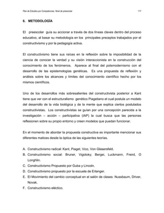 Plan de Estudios por Competencias. Nivel de preescolar 117
6. METODOLOGÍA
El preescolar guía su accionar a través de dos líneas claves dentro del proceso
educativo, al basar su metodología en los principales preceptos trabajados por el
constructivismo y por la pedagogía activa.
El constructivismo tiene sus raíces en la reflexión sobre la imposibilidad de la
ciencia de conocer la verdad y su visión interaccionista en la construcción del
conocimiento de los fenómenos. Aparece al final del potsmodernismo con el
desarrollo de las epistemologías genéticas. Es una propuesta de reflexión y
análisis sobre los alcances y límites del conocimiento científico hecho por los
mismos científicos.
Uno de los desarrollos más sobresalientes del constructivista posterior a Kant
tiene que ver con el estructuralismo genético Piagetiano el cual postula un modelo
del desarrollo de la vida biológica y de la mente que explica ciertos postulados
constructivistas. Los constructivistas se guían por una concepción parecida a la
investigación – acción – participativa (IAP) la cual busca que las personas
reflexionen sobre su propio entorno y creen modelos que puedan funcionar.
En el momento de abordar la propuesta constructiva es importante mencionar sus
diferentes matices desde la óptica de las siguientes teorías.
A. Constructivismo radical: Kant, Piaget, Vico, Von Glasersfeld.
B. Constructivismo social: Bruner, Vigotoky; Bergei, Luckmann, Freird, O
Longhlin.
C. Constructivismo Propuesto por Guba y Lincoln.
D. Constructivismo propuesto por la escuela de Erlanger.
E. El Movimiento del cambio conceptual en el salón de clases: Nussbaum, Driver,
Novak.
F. Constructivismo eléctico.
 