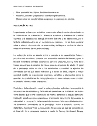 Plan de Estudios por Competencias. Nivel de preescolar 120
• Usar y describir los objetos de diferentes maneras.
• Observar, describir y representar su entorno gráficamente.
• Hablar sobre las características que poseen o no poseen los objetos.
PEDAGOGÍA ACTIVA
La pedagogía activa es un actualizar y responder a las circunstancias actuales, a
la razón de ser de la educación. Pretende aumentar y acrecentar el potencial
espiritual y la capacidad de trabajo productivo del niño y del adolescente, por lo
tanto la pedagogía activa es un movimiento de reacción. ( no se debe presionar
sobre el alumno, sino estimular para que actúe y así lograr el máximo de efectos,
útiles con el mínimo de esfuerzos inútiles).
La pedagogía activa se asienta sobre el respeto a las necesidades físicas y
psíquicas del estudiante, pretende una educación mediante la libertad y para la
libertad; fomenta la actividad espontanea, personal y fecunda, base y meta de su
trabajo se centra en la iniciativa del niño y no en los prejuicios del adulto. El papel
de la pedagogía activa es dar a los estudiantes oportunidad de ejercitar las
actividades por las que están motivados y a través de ellas, adquirir la mayor
cantidad posible de experiencias originales, variables y abundantes como lo
permitan, las posibilidades. La pedagogía activa no es un método, es un principio,
es toda una filosofía, no es una técnica.
En el plano de la educación moral, la pedagogía activa se limita a hacer posible la
autonomía de los escolares y facilitarles el aprendizaje de la libertad, se espera
como ideal de que el niño se conduzca así mismo, considera la escuela como una
Institución social que debe proporcionar el ambiente para vivir la democracia, la
solidaridad, la cooperación y el enriquecimiento mutuo de la comunidad educativa.
Se consideran precursores de la pedagogía activa a Rabelais, Erasmo de
Rotterdam, Juan Luis Vives y Juan Jacobo Rousseeau; La cual se consolidó con
el desarrollo de la pedagogía moderna a través de Decroly, Montessori, Dewey,
 