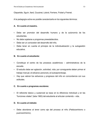 Plan de Estudios por Competencias. Nivel de preescolar 121
Claparéde, Sguín, Itard, Cousinet, Lobrot, Ferriere, Frobel y Freinet.
A la pedagogía activa es posible caracterizarla en los siguientes términos:
A. En cuanto al maestro.
• Debe ser promotor del desarrollo humano y de la autonomía de los
estudiantes.
• No debe sujetarse a programas preestablecidos.
• Debe ser un conocedor del desarrollo del niño.
• Debe tener en cuenta el principio de la individualización y la autogestión
educativa.
B. En cuanto al estudiante:
• Constituye el centro de los procesos académicos – administrativos de la
escuela.
• El estudio debe ser agitación, actividad, vida; por consiguiente deben primar el
trabajo manual, el esfuerzo personal y el autoaprendizaje.
• Hay que valorar los esfuerzos y progresos del niño en concordancia con sus
actitudes.
C. En cuanto a programas escolares:
• El referente básico y sustancial se basa en la diferencia individual y en las
“funciones vitales” (taba 1983) del estudiante al articular contenido - vida.
D. En cuanto al método:
• Debe abordarse al tener como eje del proceso al niño (Paldocentrismo o
puerocentrismo).
 