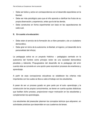 Plan de Estudios por Competencias. Nivel de preescolar 122
• Debe ser lúdico y activo en correspondencia con el desarrollo espontáneo en la
libertad.
• Debe ser más psicológico para que el niño aprenda a clarificar los frutos de su
propia observación y experiencia, antes que la de los demás.
• Debe construirse en forma experimental con base en las capacitaciones de
cada cual.
E. En cuanto a la educación:
• Debe estar al servicio de la formación de un libre pensador y de un ciudadano
democrático.
• Debe girar en torno de la autonomía, la libertad, el ingenio y el desarrollo de la
personalidad del niño(a).
La pedagogía activa es un proyecto histórico – pedagógico centrado en la
autonomía del hombre como principio rector de una sociedad democrática
pluralista y tolerante; Propugnadora del desarrollo de la pedagogía del error
cuando éste se convierte en una opción para reconstruir procesos de enseñanza y
aprendizaje.
A partir de esas concepciones educativas se establecen los criterios más
importantes con los cuales se lleva a cabo el trabajo con los estudiantes.
A pesar de ser un proceso guiado en gran parte por el auto- aprendizaje y la
construcción de los propios conocimientos, se tienen en cuenta ayudas didácticas
que facilitan dicho proceso, proporcionan mayor motivación en los estudiantes y
complementan los aprendizajes.
Los estudiantes del preescolar plasman los conceptos teóricos que adquieren, en
actividades prácticas que desarrollan en sus cuadernos de tareas.
 