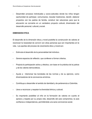 Plan de Estudios por Competencias. Nivel de preescolar 9
- Desarrollar procesos individuales y socio-culturales donde los niños tengan
oportunidad de participar, comunicarse, rescatar tradiciones, decidir, elaborar
proyectos con los padres de familia, construir dar soluciones para que la
educación se convierta en un verdadero proyecto cultural, dinamizador del
desarrollo personal, cultural y social.
DIMENSION ETICA
El desarrollo de la dimensión ética y moral posibilita la construcción de valores al
reconocer la necesidad de convivir con otras personas que son importantes en la
vida. Los aportes del proceso de crecimiento ético y moral son:
- Estimula el desarrollo de la personalidad del individuo.
- Genera espacios de reflexión, que conlleven a formar criterios.
- Propicia la participación activa y efectiva, con base en la práctica de la justicia
y de los valores democráticos.
- Ayuda a interiorizar las bondades de las normas y de su ejercicio, como
dinamizadores de la convivencia armónica.
- Contribuye a desarrollar el sentido de identidad y de pertenencia a Colombia.
- Lleva a reconocer y respetar la diversidad étnica y cultural.
- Es importante posibilitar al niño en la formación de valores en cuanto el
aprecio y respeto por su propia vida, desarrollo del auto compromiso, la auto
confianza e independencia, permitiéndole una sana convivencia social.
 