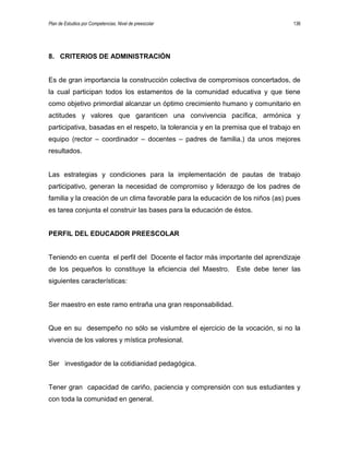 Plan de Estudios por Competencias. Nivel de preescolar 136
8. CRITERIOS DE ADMINISTRACIÓN
Es de gran importancia la construcción colectiva de compromisos concertados, de
la cual participan todos los estamentos de la comunidad educativa y que tiene
como objetivo primordial alcanzar un óptimo crecimiento humano y comunitario en
actitudes y valores que garanticen una convivencia pacífica, armónica y
participativa, basadas en el respeto, la tolerancia y en la premisa que el trabajo en
equipo (rector – coordinador – docentes – padres de familia.) da unos mejores
resultados.
Las estrategias y condiciones para la implementación de pautas de trabajo
participativo, generan la necesidad de compromiso y liderazgo de los padres de
familia y la creación de un clima favorable para la educación de los niños (as) pues
es tarea conjunta el construir las bases para la educación de éstos.
PERFIL DEL EDUCADOR PREESCOLAR
Teniendo en cuenta el perfil del Docente el factor más importante del aprendizaje
de los pequeños lo constituye la eficiencia del Maestro. Este debe tener las
siguientes características:
Ser maestro en este ramo entraña una gran responsabilidad.
Que en su desempeño no sólo se vislumbre el ejercicio de la vocación, si no la
vivencia de los valores y mística profesional.
Ser investigador de la cotidianidad pedagógica.
Tener gran capacidad de cariño, paciencia y comprensión con sus estudiantes y
con toda la comunidad en general.
 