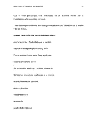 Plan de Estudios por Competencias. Nivel de preescolar 137
Que el valor pedagógico esté enmarcado en un evidente interés por la
investigación y la capacidad personal.
Tener actitud positiva frente a su trabajo demostrando una valoración de sí mismo
y de los demás.
Poseer características personales tales como:
Apertura mental y flexibilidad para el cambio.
Mejorar en el aspecto profesional y ético.
Permanecer en buena salud física y psíquica
.
Saber evolucionar y crecer
.
Ser entusiasta, afectuoso, paciente y tolerante.
Conocerse, entenderse y valorarse a sí mismo.
Buena presentación personal.
Auto- evaluación
Responsabilidad
Autonomía
Estabilidad emocional
 
