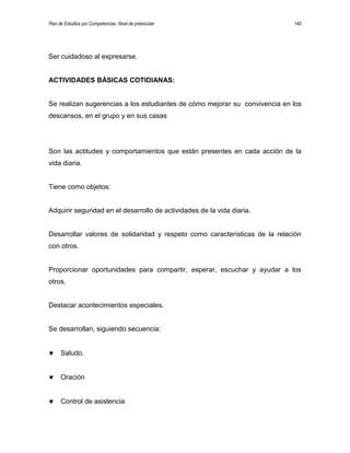 Plan de Estudios por Competencias. Nivel de preescolar 140
Ser cuidadoso al expresarse.
ACTIVIDADES BÁSICAS COTIDIANAS:
Se realizan sugerencias a los estudiantes de cómo mejorar su convivencia en los
descansos, en el grupo y en sus casas
Son las actitudes y comportamientos que están presentes en cada acción de la
vida diaria.
Tiene como objetos:
Adquirir seguridad en el desarrollo de actividades de la vida diaria.
Desarrollar valores de solidaridad y respeto como características de la relación
con otros.
Proporcionar oportunidades para compartir, esperar, escuchar y ayudar a los
otros.
Destacar acontecimientos especiales.
Se desarrollan, siguiendo secuencia:
Saludo.
Oración
Control de asistencia
 