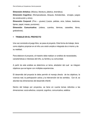 Plan de Estudios por Competencias. Nivel de preescolar 142
Dimensión Artística: (Música, literatura, plástica, dramática).
Dimensión Cognitiva: (Rompecabezas, bloques, Estralandias, encajes, juegos
de construcción y otros).
Dimensión Corporal: (Fino – grueso) (Lazos, pelotas, aros, bolsas, bastones,
tijeras, papel, masas, punzones).
Dimensión Comunicativa: (videos, cuentos, láminas, cassettes, libros,
grabadoras).
 TRABAJO EN EL PROYECTO
Una vez concluido el juego libre, se pasa al proyecto. Esta forma de trabajo, tiene
como objetivo propiciar en el niño una visión amplia e integrada de si mismo y de
su realidad.
Para elaborar el proyecto, el maestro debe realizar un análisis de necesidades,
características e intereses del niño, su familia y su comunidad.
A partir de este análisis se determina un tema, alrededor del cual se integran
objetivos que se logran con múltiples experiencias.
El desarrollo del proyecto le debe permitir el manejo directo de los objetivos, la
vivencia real, la participación activa y la intervención de los sentidos. Con él, se
abordan las dimensiones del desarrollo infantil.
Dentro del trabajo por proyectos, se tiene en cuenta temas referidos a las
dimensiones: socio-afectiva, corporal, cognitivo, comunicativa, estética
 