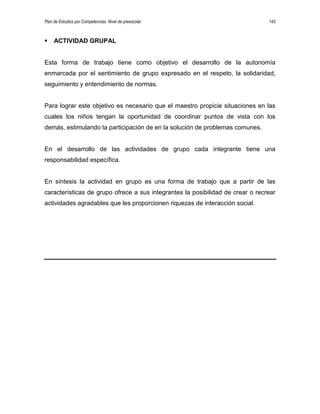 Plan de Estudios por Competencias. Nivel de preescolar 143
 ACTIVIDAD GRUPAL
Esta forma de trabajo tiene como objetivo el desarrollo de la autonomía
enmarcada por el sentimiento de grupo expresado en el respeto, la solidaridad,
seguimiento y entendimiento de normas.
Para lograr este objetivo es necesario que el maestro propicie situaciones en las
cuales los niños tengan la oportunidad de coordinar puntos de vista con los
demás, estimulando la participación de en la solución de problemas comunes.
En el desarrollo de las actividades de grupo cada integrante tiene una
responsabilidad específica.
En síntesis la actividad en grupo es una forma de trabajo que a partir de las
características de grupo ofrece a sus integrantes la posibilidad de crear o recrear
actividades agradables que les proporcionen riquezas de interacción social.
9999999999999999
 