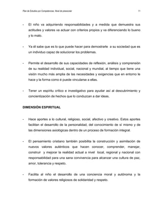 Plan de Estudios por Competencias. Nivel de preescolar 11
- El niño va adquiriendo responsabilidades y a medida que demuestra sus
actitudes y valores va actuar con criterios propios y va diferenciando lo bueno
y lo malo.
- Ya él sabe que es lo que puede hacer para demostrarle a su sociedad que es
un individuo capaz de solucionar los problemas.
- Permite el desarrollo de sus capacidades de reflexión, análisis y comprensión
de su realidad individual, social, nacional y mundial, al tiempo que tiene una
visión mucho más amplia de las necesidades y exigencias que en entorno le
hace y la forma como é puede vincularse a ellas.
- Tener un espíritu crítico e investigativo para ayudar así al descubrimiento y
concientización de hechos que lo conduzcan a dar ideas.
DIMENSIÓN ESPIRITUAL
- Hace aportes a lo cultural, religioso, social, afectivo y creativo. Estos aportes
facilitan el desarrollo de la personalidad, del conocimiento de sí mismo y de
las dimensiones axiológicas dentro de un proceso de formación integral.
- El pensamiento cristiano también posibilita la construcción y asimilación de
nuevos valores auténticos que hacen conocer, comprender, manejar,
construir y mejorar la realidad actual a nivel local, regional y nacional con
responsabilidad para una sana convivencia para alcanzar una cultura de paz,
amor, tolerancia y respeto.
- Facilita al niño el desarrollo de una conciencia moral y autónoma y la
formación de valores religiosos de solidaridad y respeto.
 