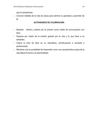 Plan de Estudios por Competencias. Nivel de preescolar 155
que lo caracterizan.
– Conocer detalles de la vida de Jesús para admirar su grandeza y aprender de
él.
ACTIVIDADES DE CULMINACIÓN
– Muestra interés y actitud por la oración como medio de comunicación con
Dios.
– Expresa por medio de la oración gracias por la vida y lo que tiene a su
alrededor.
– Valora la obra de Dios en su naturaleza, contribuyendo a recrearla y
perfecionarla.
– Mantiene viva la posibilidad de trascender como una característica propia de la
naturaleza humana y la espiritualidad.
 