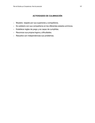 Plan de Estudios por Competencias. Nivel de preescolar 157
ACTIVIDADES DE CULMINACIÓN
– Muestra respeto por sus superiores y compañeros.
– Es solidario con sus compañeros en los diferentes estados anímicos.
– Establece reglas de juego y es capaz de cumplirlas.
– Reconoce sus propios logros y dificultades.
– Resuelve con independencias sus problemas.
 