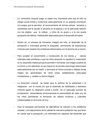 Plan de Estudios por Competencias. Nivel de preescolar 14
- La dimensión corporal juega un papel muy importante para que el niño se
integre social mente y evolucione adecuadamente en su aspecto emocional,
con juegos que le permitan el reconocimiento de formas colores, tamaños y
actividades que le ayuden a ubicarse en el espacio y en la adecuada relación
con los objetos que le rodean y niños de su grupo y a la vez pueda
apropiarse de hábitos intelectuales adecuados para el desarrollo del saber.
- Dentro de un proceso de formación integral del niño, el desarrollo de la
percepción y motricidad permite la búsqueda permanente de experiencias
motrices para resolver los problemas relacionados con el dominio de sí mismo.
- Para acceder al conocimiento y consecución de los bienes y valores
culturales esta contribuye a que los niños alcancen un equilibrio y maduración
en su desarrollo intelectual que le permitan ir formando una imagen positiva de
si mismo y una valoración en sus logros en el proceso para luego relacionarse
adecuadamente con su medio y dominarlo en forma concreta y realista donde
integra los aprendizajes de otras áreas estableciendo adecuadas
correlaciones y ampliar su forma integral.
- La dimensión corporal da bases para la práctica de la solidaridad y la
integración con el mundo por que el desarrollo de habilidades y destrezas
motrices logran la integración social a través de un adecuado proceso de
socialización desarrollando armónicamente la personalidad de cada uno de
los niños permitiendo la formación de valores humanos y culturales
indispensables en el mundo de hoy.
- Para la búsqueda permanente de alternativas de solución a los problemas
sociales y el mejoramiento de la calidad de vida de la población hay que tener
en cuenta que la percepción y la motricidad son aspectos del desarrollo que
 
