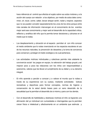 Plan de Estudios por Competencias. Nivel de preescolar 15
hace referencia al control que efectúa el sujeto sobre sus actos motores y a la
acción del cuerpo con relación a los objetivos, por medio de actos tales como:
mirar, oír, tocar, correr, saltar, lanzar atrapar sentir, nadar y respirar, aspectos
que no se pueden concebir separadamente los unos de los otros porque entre
más canales de información intervengan en el conocimiento de los eventos
mejor será ese conocimiento y mejor será el desarrollo de la capacidad critica,
reflexiva y analítica del niño que le permita tomar decisiones y ubicarse en el
medio que lo rodea.
- Los desplazamiento y ubicación en el espacio permiten al con niño conocer
el medio ambiente que lo rodea vivenciando en los espacios escolares el uso
de los recursos naturales, la prevención de desastres y la toma de conciencia
para conservar y proteger el medio ecológico a la cual pertenece.
- Las actividades motrices individuales y colectivas permite más adelante la
convivencia social los juegos en equipo, la valoración del trabajo grupal y así
mejorar poco a poco las relaciones con los niños con responsabilidad y
autonomía, valores que los llevan al cumplimiento de su deber y a su derecho
integral.
- El niño aprende a percibir a conocer y a valorar el mundo que lo rodea a
través de su experiencia con su cuerpo, mediante actividades lúdicas
recreativas y deportivas para formar conceptos, normas de higiene y
conservación de la salud dando bases para un sano desarrollo de la
sexualidad que le permitan el desarrollo de si mismo y para con los demás.
- Con el desarrollo de habilidades y destrezas motrices el niño va logrando una
afirmación del yo individual con curiosidades e interrogantes que le permiten
crecer física e intelectual y afectivamente en un ambiente que estimula y
 