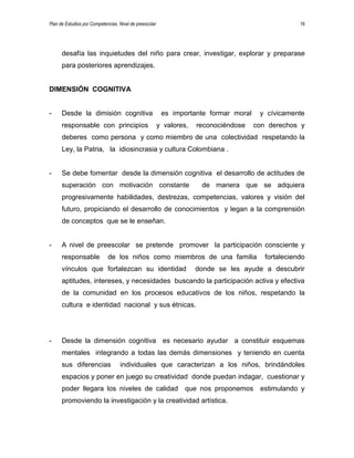 Plan de Estudios por Competencias. Nivel de preescolar 16
desafía las inquietudes del niño para crear, investigar, explorar y preparase
para posteriores aprendizajes.
DIMENSIÓN COGNITIVA
- Desde la dimisión cognitiva es importante formar moral y cívicamente
responsable con principios y valores, reconociéndose con derechos y
deberes como persona y como miembro de una colectividad respetando la
Ley, la Patria, la idiosincrasia y cultura Colombiana .
- Se debe fomentar desde la dimensión cognitiva el desarrollo de actitudes de
superación con motivación constante de manera que se adquiera
progresivamente habilidades, destrezas, competencias, valores y visión del
futuro, propiciando el desarrollo de conocimientos y legan a la comprensión
de conceptos que se le enseñan.
- A nivel de preescolar se pretende promover la participación consciente y
responsable de los niños como miembros de una familia fortaleciendo
vínculos que fortalezcan su identidad donde se les ayude a descubrir
aptitudes, intereses, y necesidades buscando la participación activa y efectiva
de la comunidad en los procesos educativos de los niños, respetando la
cultura e identidad nacional y sus étnicas.
- Desde la dimensión cognitiva es necesario ayudar a constituir esquemas
mentales integrando a todas las demás dimensiones y teniendo en cuenta
sus diferencias individuales que caracterizan a los niños, brindándoles
espacios y poner en juego su creatividad donde puedan indagar, cuestionar y
poder llegara los niveles de calidad que nos proponemos estimulando y
promoviendo la investigación y la creatividad artística.
 
