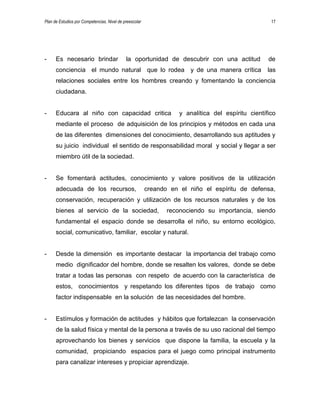 Plan de Estudios por Competencias. Nivel de preescolar 17
- Es necesario brindar la oportunidad de descubrir con una actitud de
conciencia el mundo natural que lo rodea y de una manera crítica las
relaciones sociales entre los hombres creando y fomentando la conciencia
ciudadana.
- Educara al niño con capacidad critica y analítica del espíritu científico
mediante el proceso de adquisición de los principios y métodos en cada una
de las diferentes dimensiones del conocimiento, desarrollando sus aptitudes y
su juicio individual el sentido de responsabilidad moral y social y llegar a ser
miembro útil de la sociedad.
- Se fomentará actitudes, conocimiento y valore positivos de la utilización
adecuada de los recursos, creando en el niño el espíritu de defensa,
conservación, recuperación y utilización de los recursos naturales y de los
bienes al servicio de la sociedad, reconociendo su importancia, siendo
fundamental el espacio donde se desarrolla el niño, su entorno ecológico,
social, comunicativo, familiar, escolar y natural.
- Desde la dimensión es importante destacar la importancia del trabajo como
medio dignificador del hombre, donde se resalten los valores, donde se debe
tratar a todas las personas con respeto de acuerdo con la característica de
estos, conocimientos y respetando los diferentes tipos de trabajo como
factor indispensable en la solución de las necesidades del hombre.
- Estímulos y formación de actitudes y hábitos que fortalezcan la conservación
de la salud física y mental de la persona a través de su uso racional del tiempo
aprovechando los bienes y servicios que dispone la familia, la escuela y la
comunidad, propiciando espacios para el juego como principal instrumento
para canalizar intereses y propiciar aprendizaje.
 