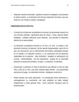 Plan de Estudios por Competencias. Nivel de preescolar 18
- Despertar desde la dimensión cognitiva el espíritu investigativo promoviendo
la actitud creativa y constructiva del niño que deseamos favorecer, que sea
dinámico, con iniciativa, creador, investigador.
DIMENSIÓN SOCIO AFECTIVA
- A través de la dimensión socioafectiva el proceso de aprendizaje requiere de
una inmensa actividad significativa para los niños y niñas, quienes deben
establecer múltiples relaciones socio afectivas que permiten el desarrollo
afectivo de su personalidad.
- La dimensión socioafectiva fomenta en el niño y la niña el respeto a los
derechos humanos y al ejercicio de los valores fundamentales para vivir en
paz y en convivencia, con un ordenamiento democrático, participativo basado
en el respeto a la dignidad humana y a la supremacía de los derechos
inalienables de la persona. Esta dimensión posibilita la participación de
muchas individualidades con las expresiones propias de su desarrollo
personal el campo de lo artístico, lo lúdico, lo expresivo, lo científico.
- Comprender y participar en todas la decisiones que afectan la vida de cada
niño y niña; es un reto que cada `persona debe afrontar, una oportunidad
para poner en juego su creatividad iniciativa, inteligencia, autonomía.
- Podría decirse que cada generación le corresponde tomar decisiones y
autosugestionar su crecimiento, con este propósito se debe trabajar
integralmente y hasta general crisis como condición necesaria para la
transformación.
 
