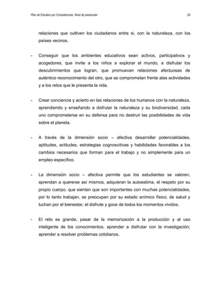 Plan de Estudios por Competencias. Nivel de preescolar 20
relaciones que cultiven los ciudadanos entre si, con la naturaleza, con los
países vecinos.
- Conseguir que los ambientes educativos sean activos, participativos y
acogedores, que invite a los niños a explorar el mundo, a disfrutar los
descubrimientos que logran, que promuevan relaciones afectuosas de
auténtico reconocimiento del otro, que se comprometan frente alas actividades
y a los retos que le presenta la vida.
- Crear conciencia y acierto en las relaciones de los humanos con la naturaleza,
aprendiendo y enseñando a disfrutar la naturaleza y su biodiversidad, cada
uno comprometerse en su defensa para no destruir las posibilidades de vida
sobre el planeta.
- A través de la dimensión socio – afectiva desarrollar potencialidades,
aptitudes, actitudes, estrategias cognoscitivas y habilidades favorables a los
cambios necesarios que forman para el trabajo y no simplemente para un
empleo específico.
- La dimensión socio – afectiva permite que los estudiantes se valoren,
aprendan a quererse así mismos, adquieran la autoestima, el respeto por su
propio cuerpo, que sientan que son importantes con muchas potencialidades,
por lo tanto trabajan, se preocupan por su estado anímico físico, de salud y
luchan por el bienestar, el disfrute y goce de todos los momentos vividos.
- El reto es grande, pasar de la memorización a la producción y al uso
inteligente de los conocimientos, aprender a disfrutar con la investigación;
aprender a resolver problemas cotidianos.
 