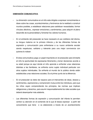 Plan de Estudios por Competencias. Nivel de preescolar 21
DIMENSIÓN COMUNICATIVA
- La dimensión comunicativa en el niño esta dirigida a expresar conocimientos e
ideas sobre las cosas, acontecimientos y fenómenos de la realidad a construir
mundos posibles, a establecer relaciones para satisfacer necesidades, formar
vínculos afectivos,, expresar emociones y sentimientos, para adquirir el pleno
desarrollo de la personalidad y fomentar los valores humanos.
- En el ambiente del preescolar se hace necesario el uso cotidiano del idioma,
su lengua materna en la primera infancia y de las diferentes formas de
expresión y comunicación para enfrentarse a su nuevo ambiente escolar
siendo respetuoso, solidario y tolerante para una mejor convivencia con
quienes lo rodean
- El área comunicativa juega un papel importante en el preescolar para brindarle
al niño la oportunidad de expresarse libremente y tomar decisiones acorde a
su edad porque es aquí donde el niño aprende a enfrentar unas relaciones
distintas a las familiares, se enfrenta como sujeto individual particular con
otros sujetos individuales. Se enfrenta al mundo de lo público donde están
establecidas unas relaciones sociales. Es el primer punto de la diferencia.
- En el preescolar se debe dar espacio para el intercambio de ideas, deseos y
sentimientos, aspiraciones y comprensión mutua entre los individuos, para que
los niños vayan comprendiendo los principios, las normas que implican
obligaciones y derechos, para asumir responsablemente los roles sociales que
deberá desempeñar más adelante.
- Las diferentes formas de expresión y comunicación del infante le permiten
centrar su atención en el contenido de lo que él desea expresar a partir del
conocimiento que tiene o va elaborando a través de un acontecimiento
 