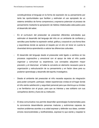 Plan de Estudios por Competencias. Nivel de preescolar 22
constituyéndose el lenguaje en la forma de expresión de su pensamiento por
tanto las oportunidades que facilitan y estimulan el uso apropiado de un
sistema simbólico de forma comprensiva y expresiva potencian el proceso de
pensamiento mediante la apropiación de hábitos intelectuales adecuados para
el desarrollo del saber.
- En el curriculum del preescolar se presentan diferentes actividades que
estimulan el desarrollo del lenguaje del niño en un ambiente de confianza y
sencillez para facilitar la expresión verbal, gráfica y corporal en una forma libre
y espontánea donde se aprecia el respeto por el otro sin tener en cuenta la
diversidad étnica aprendiendo a valorar las diferencias culturales.
- El desarrollo del lenguaje desde el preescolar está ligado a cambios en los
procesos cognoscitivo y emocional con el apoyo de éste el niño puede
organizar y comunicar su experiencia. Los conceptos adquieren mayor
precisión y al interiorizar el habla la convierte en elemento necesario para la
organización y estructuración de su pensamiento y en factor clave para su
posterior aprendizaje y desarrollo del espíritu investigativo.
- Desde el ambiente del preescolar el niño necesita espacios de integración
para poder compartir, participar, relatar experiencias vividas en el hogar donde
el niño sienta satisfacción y seguridad personal para que disminuya su timidez
y se familiarice con el grupo, para que se interese y sea solidario con sus
compañeros dentro y fuera de su institución.
- El área comunicativa nos permite desarrollar aprendizajes fundamentales para
la convivencia desarrollando personas maduras y autónomas capaces de
resolver problemas acordes a su edad expresar y defender sus ideas, cometer
errores reconociéndoles y rectificándolos, expresar lo que siente y respetar lo
 