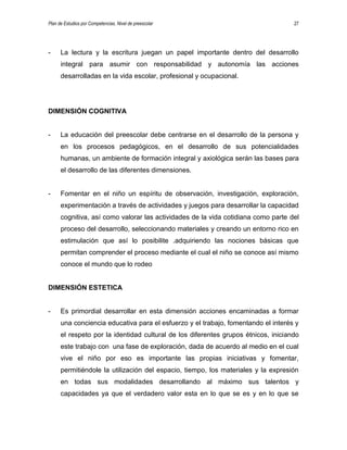 Plan de Estudios por Competencias. Nivel de preescolar 27
- La lectura y la escritura juegan un papel importante dentro del desarrollo
integral para asumir con responsabilidad y autonomía las acciones
desarrolladas en la vida escolar, profesional y ocupacional.
DIMENSIÓN COGNITIVA
- La educación del preescolar debe centrarse en el desarrollo de la persona y
en los procesos pedagógicos, en el desarrollo de sus potencialidades
humanas, un ambiente de formación integral y axiológica serán las bases para
el desarrollo de las diferentes dimensiones.
- Fomentar en el niño un espíritu de observación, investigación, exploración,
experimentación a través de actividades y juegos para desarrollar la capacidad
cognitiva, así como valorar las actividades de la vida cotidiana como parte del
proceso del desarrollo, seleccionando materiales y creando un entorno rico en
estimulación que así lo posibilite .adquiriendo las nociones básicas que
permitan comprender el proceso mediante el cual el niño se conoce así mismo
conoce el mundo que lo rodeo
DIMENSIÓN ESTETICA
- Es primordial desarrollar en esta dimensión acciones encaminadas a formar
una conciencia educativa para el esfuerzo y el trabajo, fomentando el interés y
el respeto por la identidad cultural de los diferentes grupos étnicos, iniciando
este trabajo con una fase de exploración, dada de acuerdo al medio en el cual
vive el niño por eso es importante las propias iniciativas y fomentar,
permitiéndole la utilización del espacio, tiempo, los materiales y la expresión
en todas sus modalidades desarrollando al máximo sus talentos y
capacidades ya que el verdadero valor esta en lo que se es y en lo que se
 