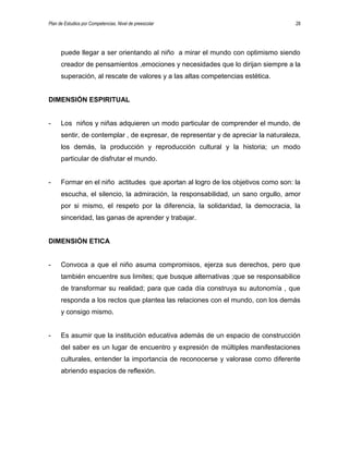 Plan de Estudios por Competencias. Nivel de preescolar 28
puede llegar a ser orientando al niño a mirar el mundo con optimismo siendo
creador de pensamientos ,emociones y necesidades que lo dirijan siempre a la
superación, al rescate de valores y a las altas competencias estética.
DIMENSIÓN ESPIRITUAL
- Los niños y niñas adquieren un modo particular de comprender el mundo, de
sentir, de contemplar , de expresar, de representar y de apreciar la naturaleza,
los demás, la producción y reproducción cultural y la historia; un modo
particular de disfrutar el mundo.
- Formar en el niño actitudes que aportan al logro de los objetivos como son: la
escucha, el silencio, la admiración, la responsabilidad, un sano orgullo, amor
por si mismo, el respeto por la diferencia, la solidaridad, la democracia, la
sinceridad, las ganas de aprender y trabajar.
DIMENSIÓN ETICA
- Convoca a que el niño asuma compromisos, ejerza sus derechos, pero que
también encuentre sus limites; que busque alternativas ;que se responsabilice
de transformar su realidad; para que cada día construya su autonomía , que
responda a los rectos que plantea las relaciones con el mundo, con los demás
y consigo mismo.
- Es asumir que la institución educativa además de un espacio de construcción
del saber es un lugar de encuentro y expresión de múltiples manifestaciones
culturales, entender la importancia de reconocerse y valorase como diferente
abriendo espacios de reflexión.
 
