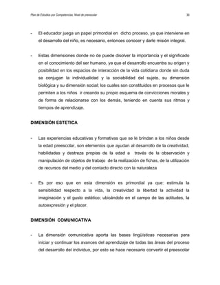 Plan de Estudios por Competencias. Nivel de preescolar 30
- El educador juega un papel primordial en dicho proceso, ya que interviene en
el desarrollo del niño, es necesario, entonces conocer y darle misión integral.
- Estas dimensiones donde no de puede disolver la importancia y el significado
en el conocimiento del ser humano, ya que el desarrollo encuentra su origen y
posibilidad en los espacios de interacción de la vida cotidiana donde sin duda
se conjugan la individualidad y la sociabilidad del sujeto, su dimensión
biológica y su dimensión social; los cuales son constituidos en procesos que le
permiten a los niños ir creando su propio esquema de convicciones morales y
de forma de relacionarse con los demás, teniendo en cuenta sus ritmos y
tiempos de aprendizaje.
DIMENSIÓN ESTETICA
- Las experiencias educativas y formativas que se le brindan a los niños desde
la edad preescolar, son elementos que ayudan al desarrollo de la creatividad,
habilidades y destreza propias de la edad a través de la observación y
manipulación de objetos de trabajo de la realización de fichas, de la utilización
de recursos del medio y del contacto directo con la naturaleza
- Es por eso que en esta dimensión es primordial ya que: estimula la
sensibilidad respecto a la vida, la creatividad la libertad la actividad la
imaginación y el gusto estético; ubicándolo en el campo de las actitudes, la
autoexpresión y el placer.
DIMENSIÓN COMUNICATIVA
- La dimensión comunicativa aporta las bases lingüísticas necesarias para
iniciar y continuar los avances del aprendizaje de todas las áreas del proceso
del desarrollo del individuo, por esto se hace necesario convertir el preescolar
 