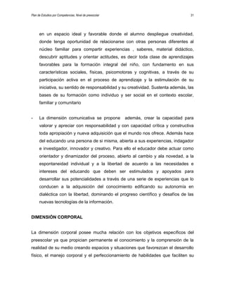 Plan de Estudios por Competencias. Nivel de preescolar 31
en un espacio ideal y favorable donde el alumno despliegue creatividad,
donde tenga oportunidad de relacionarse con otras personas diferentes al
núcleo familiar para compartir experiencias , saberes, material didáctico,
descubrir aptitudes y orientar actitudes, es decir toda clase de aprendizajes
favorables para la formación integral del niño, con fundamento en sus
características sociales, físicas, psicomotoras y cognitivas, a través de su
participación activa en el proceso de aprendizaje y la estimulación de su
iniciativa, su sentido de responsabilidad y su creatividad. Sustenta además, las
bases de su formación como individuo y ser social en el contexto escolar,
familiar y comunitario
- La dimensión comunicativa se propone además, crear la capacidad para
valorar y apreciar con responsabilidad y con capacidad crítica y constructiva
toda apropiación y nueva adquisición que el mundo nos ofrece. Además hace
del educando una persona de si misma, abierta a sus experiencias, indagador
e investigador, innovador y creativo. Para ello el educador debe actuar como
orientador y dinamizador del proceso, abierto al cambio y ala novedad, a la
espontaneidad individual y a la libertad de acuerdo a las necesidades e
intereses del educando que deben ser estimulados y apoyados para
desarrollar sus potencialidades a través de una serie de experiencias que lo
conducen a la adquisición del conocimiento edificando su autonomía en
dialéctica con la libertad, dominando el progreso científico y desafíos de las
nuevas tecnologías de la información.
DIMENSIÓN CORPORAL
La dimensión corporal posee mucha relación con los objetivos específicos del
preescolar ya que propician permanente el conocimiento y la comprensión de la
realidad de su medio creando espacios y situaciones que favorezcan el desarrollo
físico, el manejo corporal y el perfeccionamiento de habilidades que faciliten su
 