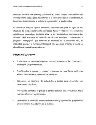 Plan de Estudios por Competencias. Nivel de preescolar 32
identidad personal y el aprecio y cuidado de su propio cuerpo, conociéndose así
mismo primero, poco a poco despertar en él la convivencia social, la solidaridad, la
tolerancia , la democracia, la justicia, la cooperación y la ayuda mutua
La dimensión corporal aporta elementos fundamentales para el logro de los
objetivos del ciclo: programando actividades físicas y motrices con contenidos
debidamente planeados y ajustados a ley y a las necesidades e intereses de los
alumnos. Será mediante el desarrollo de bloques temáticos, competencias y
proyectos pedagógicos que enfaticen el desarrollo de la motricidad fina, la
motricidad gruesa, y la motricidad rítmica del niño y poderse enfrentar al medio en
el cual le corresponde desenvolverse.
DIMENSIÓN COGNITIVA
- Potencializar el desarrollo cognitivo del niño fomentando la observación,
exploración y experimentación.
- Enseñándoles a pensar y resolver problemas de una forma autónoma
teniendo en cuenta sus problemas de desarrollo.
- Elaborando un repertorio de actividades y juegos para desarrollar sus
capacidades cognitivas.
- Provocando conflictos cognitivos o contradicionales para evolucionar hacia
vivencias afectivas más complejas.
- Estimulando la curiosidad fomentando actividades y experiencias que permitan
un conocimiento más objetivo de la realidad.
 