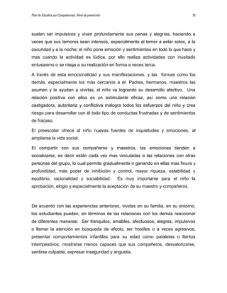 Plan de Estudios por Competencias. Nivel de preescolar 35
suelen ser impulsivos y viven profundamente sus penas y alegrías, haciendo a
veces que sus temores sean intensos, especialmente el temor a estar solos, a la
oscuridad y a la noche; el niño pone emoción y sentimientos en todo lo que hace y
mas cuando la actividad es lúdica, por ello realiza actividades con inusitado
entusiasmo o se niega a su realización en forma a veces terca.
A través de esta emocionalidad y sus manifestaciones, y las formas como los
demás, especialmente los más cercanos a él: Padres, hermanos, maestros las
asumen y le ayudan a vivirlas, el niño va logrando su desarrollo afectivo. Una
relación positiva con ellos es un estimulante eficaz, así como una relación
castigadora, autoritaria y conflictiva malogra todos los esfuerzos del niño y crea
riesgo para desarrollar con él todo tipo de conductas frustradas y de sentimientos
de fracaso.
El preescolar ofrece al niño nuevas fuentes de inquietudes y emociones, al
ampliarse la vida social.
El compartir con sus compañeros y maestros, las emociones tienden a
socializarse, es decir están cada vez mas vinculadas a las relaciones con otras
personas del grupo, lo cual permite gradualmente ir ganando en ellas mas finura y
profundidad, más poder de inhibición y control, mayor riqueza, estabilidad y
equilibrio, racionalidad y sociabilidad. Es muy importante para el niño la
aprobación, elogio y especialmente la aceptación de su maestro y compañeros.
De acuerdo con las experiencias anteriores, vividas en su familia, en su entorno,
los estudiantes pueden, en términos de las relaciones con los demás reaccionar
de diferentes maneras: Ser tranquilos, amables, afectuosos, alegres, impulsivos
o llamar la atención en búsqueda de afecto, ser hostiles o a veces agresivos,
presentar comportamientos infantiles para su edad como pataletas o llantos
intempestivos, mostrarse menos capaces que sus compañeros, desvalorizarse,
sentirse culpable, expresar inseguridad y angustia.
 