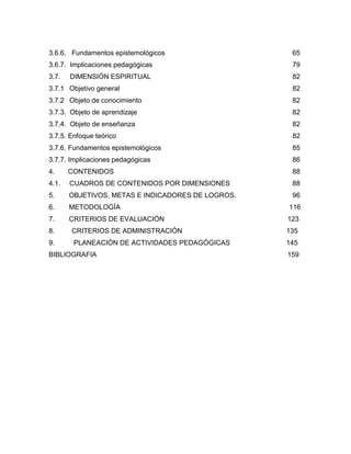 3.6.6. Fundamentos epistemológicos 65
3.6.7. Implicaciones pedagógicas 79
3.7. DIMENSIÓN ESPIRITUAL 82
3.7.1 Objetivo general 82
3.7.2 Objeto de conocimiento 82
3.7.3. Objeto de aprendizaje 82
3.7.4. Objeto de enseñanza 82
3.7.5. Enfoque teórico 82
3.7.6. Fundamentos epistemológicos 85
3.7.7. Implicaciones pedagógicas 86
4. CONTENIDOS 88
4.1. CUADROS DE CONTENIDOS POR DIMENSIONES 88
5. OBJETIVOS, METAS E INDICADORES DE LOGROS. 96
6. METODOLOGÍA 116
7. CRITERIOS DE EVALUACIÓN 123
8. CRITERIOS DE ADMINISTRACIÓN 135
9. PLANEACIÓN DE ACTIVIDADES PEDAGÓGICAS 145
BIBLIOGRAFIA 159
 