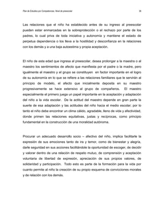 Plan de Estudios por Competencias. Nivel de preescolar 36
Las relaciones que el niño ha establecido antes de su ingreso al preescolar
pueden estar enmarcadas en la sobreprotección o el rechazo por parte de los
padres, lo cual priva de toda iniciativa y autonomía y mantiene el estado de
perpetua dependencia o los lleva a la hostilidad y desconfianza en la relaciones
con los demás y a una baja autoestima y propia aceptación.
El niño de esta edad que ingresa al preescolar, desea prolongar a la maestra o al
maestro los sentimientos de afecto que manifiesta por el padre o la madre, pero
igualmente el maestro y el grupo se constituyen en factor importante en el logro
de su autonomía en lo que se refiere a las relaciones familiares que le servirán al
principio de modelo, el afecto que inicialmente deposita en su maestro
progresivamente se hace extensivo al grupo de compañeros. El maestro
especialmente el primero juega un papel importante en la aceptación y adaptación
del niño a la vida escolar. De la actitud del maestro depende en gran parte la
suerte de esa adaptación y las actitudes del niño hacia el medio escolar; por lo
tanto el niño debe encontrar un clima cálido, agradable, lleno de vida y afectividad,
donde primen las relaciones equitativas, justas y recíprocas, como principio
fundamental en la construcción de una moralidad autónoma.
Procurar un adecuado desarrollo socio – afectivo del niño, implica facilitarle la
expresión de sus emociones tanto de ira y temor, como de bienestar y alegría,
darle seguridad en sus acciones facilitándole la oportunidad de escoger, de decidir
y valorar dentro de una relación de respeto mutuo, de comprensión y aceptación
voluntaria de libertad de expresión, apreciación de sus propios valores, de
solidaridad y participación. Todo esto es parte de la formación para la vida por
cuanto permite al niño la creación de su propio esquema de convicciones morales
y de relación con los demás.
 
