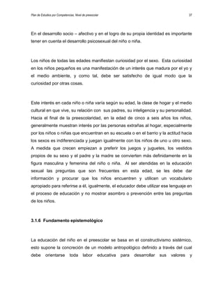 Plan de Estudios por Competencias. Nivel de preescolar 37
En el desarrollo socio – afectivo y en el logro de su propia identidad es importante
tener en cuenta el desarrollo psicosexual del niño o niña.
Los niños de todas las edades manifiestan curiosidad por el sexo. Esta curiosidad
en los niños pequeños es una manifestación de un interés que madura por el yo y
el medio ambiente, y como tal, debe ser satisfecho de igual modo que la
curiosidad por otras cosas.
Este interés en cada niño o niña varía según su edad, la clase de hogar y el medio
cultural en que vive, su relación con sus padres, su inteligencia y su personalidad.
Hacia el final de la preescolaridad, en la edad de cinco a seis años los niños,
generalmente muestran interés por las personas extrañas al hogar, especialmente
por los niños o niñas que encuentran en su escuela o en el barrio y la actitud hacia
los sexos es indiferenciada y juegan igualmente con los niños de uno u otro sexo.
A medida que crecen empiezan a preferir los juegos y juguetes, los vestidos
propios de su sexo y el padre y la madre se convierten más definidamente en la
figura masculina y femenina del niño o niña. Al ser atendidas en la educación
sexual las preguntas que son frecuentes en esta edad, se les debe dar
información y procurar que los niños encuentren y utilicen un vocabulario
apropiado para referirse a él, igualmente, el educador debe utilizar ese lenguaje en
el proceso de educación y no mostrar asombro o prevención entre las preguntas
de los niños.
3.1.6 Fundamento epistemológico
La educación del niño en el preescolar se basa en el constructivismo sistémico,
esto supone la concreción de un modelo antropológico definido a través del cual
debe orientarse toda labor educativa para desarrollar sus valores y
 