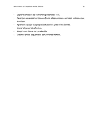 Plan de Estudios por Competencias. Nivel de preescolar 39
• Lograr la creación de su manera personal de vivir.
• Aprender a expresar emociones frente a las personas, animales y objetos que
lo rodean.
• Aprender a juzgar sus propias actuaciones y las de los demás.
• Lograr el desarrollo afectivo .
• Adquirir una formación para la vida.
• Crear su propio esquema de convicciones morales.
 