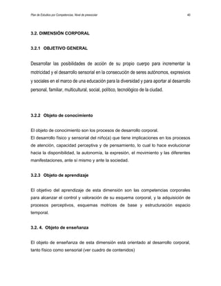 Plan de Estudios por Competencias. Nivel de preescolar 40
3.2. DIMENSIÓN CORPORAL
3.2.1 OBJETIVO GENERAL
Desarrollar las posibilidades de acción de su propio cuerpo para incrementar la
motricidad y el desarrollo sensorial en la consecución de seres autónomos, expresivos
y sociales en el marco de una educación para la diversidad y para aportar al desarrollo
personal, familiar, multicultural, social, político, tecnológico de la ciudad.
3.2.2 Objeto de conocimiento
El objeto de conocimiento son los procesos de desarrollo corporal.
El desarrollo físico y sensorial del niño(a) que tiene implicaciones en los procesos
de atención, capacidad perceptiva y de pensamiento, lo cual lo hace evolucionar
hacia la disponibilidad, la autonomía, la expresión, el movimiento y las diferentes
manifestaciones, ante sí mismo y ante la sociedad.
3.2.3 Objeto de aprendizaje
El objetivo del aprendizaje de esta dimensión son las competencias corporales
para alcanzar el control y valoración de su esquema corporal, y la adquisición de
procesos perceptivos, esquemas motrices de base y estructuración espacio
temporal.
3.2. 4. Objeto de enseñanza
El objeto de enseñanza de esta dimensión está orientado al desarrollo corporal,
tanto físico como sensorial (ver cuadro de contenidos)
 