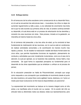 Plan de Estudios por Competencias. Nivel de preescolar 41
3.2.5 Enfoque teórico
En el transcurso de los años escolares como consecuencia de su desarrollo físico,
en el cual se encuentran las estructuras óseo – musculares, los niños no dejan de
aumentar regularmente su talla y peso, a una velocidad de crecimiento mas lenta
de lo que ha sido durante sus primeros años de vida; el cerebro continúa también
su desarrollo, el cual ahora está en un proceso de arborización de las dendritas y
conexión de unas neuronas con otras. Este proceso, iniciado en la gestación, se
intensifica al máximo hasta los cinco años.
En el comienzo del preescolar, a los tres años de edad, ya ha concluido la fase
fundamental de mielinización de las neuronas, con lo cual se está en condiciones
de realizar actividades sensoriales y de coordinación de manera mucho mas
rápida y precisa. Es de resaltar la maduración notable del lóbulo frontal sobre los
cinco años, que permite importantes funciones de regulación, planeamiento de
conducta y actividades que eran inicialmente involuntarias, como es el caso de la
atención, la cual por ejemplo, se va haciendo más sostenida, menos hábil y mas
consciente. De igual forma la capacidad perceptiva es fundamental para el
desarrollo de las otras capacidades que se sintetizan o unifican en el proceso de
pensar.
En la educación preescolar se habla de Psicomotricidad, concepto que surge
como respuesta a una concepción que consideraba el movimiento desde el punto
de vista mecánico y al cuerpo físico como agilidad, fuerza, destreza y no “como un
medio para hacer evolucionar al niño hacia la disponibilidad y la autonomía”.
“La expresividad del movimiento se traduce en la manera integral como el niño
actúa y se manifiesta ante el mundo con su cuerpo. En la acción del niño se
articulan toda su afectividad, todos sus deseos, todas sus representaciones, pero
 