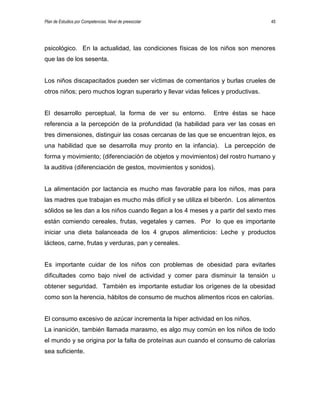 Plan de Estudios por Competencias. Nivel de preescolar 45
psicológico. En la actualidad, las condiciones físicas de los niños son menores
que las de los sesenta.
Los niños discapacitados pueden ser víctimas de comentarios y burlas crueles de
otros niños; pero muchos logran superarlo y llevar vidas felices y productivas.
El desarrollo perceptual, la forma de ver su entorno. Entre éstas se hace
referencia a la percepción de la profundidad (la habilidad para ver las cosas en
tres dimensiones, distinguir las cosas cercanas de las que se encuentran lejos, es
una habilidad que se desarrolla muy pronto en la infancia). La percepción de
forma y movimiento; (diferenciación de objetos y movimientos) del rostro humano y
la auditiva (diferenciación de gestos, movimientos y sonidos).
La alimentación por lactancia es mucho mas favorable para los niños, mas para
las madres que trabajan es mucho más difícil y se utiliza el biberón. Los alimentos
sólidos se les dan a los niños cuando llegan a los 4 meses y a partir del sexto mes
están comiendo cereales, frutas, vegetales y carnes. Por lo que es importante
iniciar una dieta balanceada de los 4 grupos alimenticios: Leche y productos
lácteos, carne, frutas y verduras, pan y cereales.
Es importante cuidar de los niños con problemas de obesidad para evitarles
dificultades como bajo nivel de actividad y comer para disminuir la tensión u
obtener seguridad. También es importante estudiar los orígenes de la obesidad
como son la herencia, hábitos de consumo de muchos alimentos ricos en calorías.
El consumo excesivo de azúcar incrementa la hiper actividad en los niños.
La inanición, también llamada marasmo, es algo muy común en los niños de todo
el mundo y se origina por la falta de proteínas aun cuando el consumo de calorías
sea suficiente.
 