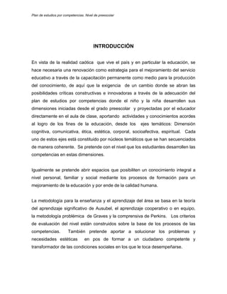 Plan de estudios por competencias. Nivel de preescolar
INTRODUCCIÓN
En vista de la realidad caótica que vive el país y en particular la educación, se
hace necesaria una renovación como estrategia para el mejoramiento del servicio
educativo a través de la capacitación permanente como medio para la producción
del conocimiento, de aquí que la exigencia de un cambio donde se abran las
posibilidades críticas constructivas e innovadoras a través de la adecuación del
plan de estudios por competencias donde el niño y la niña desarrollen sus
dimensiones iniciadas desde el grado preescolar y proyectadas por el educador
directamente en el aula de clase, aportando actividades y conocimientos acordes
al logro de los fines de la educación, desde los ejes temáticos: Dimensión
cognitiva, comunicativa, ética, estética, corporal, socioafectiva, espiritual. Cada
uno de estos ejes está constituido por núcleos temáticos que se han secuenciados
de manera coherente. Se pretende con el nivel que los estudiantes desarrollen las
competencias en estas dimensiones.
Igualmente se pretende abrir espacios que posibiliten un conocimiento integral a
nivel personal, familiar y social mediante los procesos de formación para un
mejoramiento de la educación y por ende de la calidad humana.
La metodología para la enseñanza y el aprendizaje del área se basa en la teoría
del aprendizaje significativo de Ausubel, el aprendizaje cooperativo o en equipo,
la metodología problémica de Graves y la comprensiva de Perkins. Los criterios
de evaluación del nivel están construidos sobre la base de los procesos de las
competencias. También pretende aportar a solucionar los problemas y
necesidades estéticas en pos de formar a un ciudadano competente y
transformador de las condiciones sociales en los que le toca desempeñarse.
 