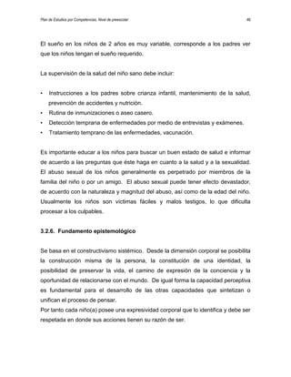 Plan de Estudios por Competencias. Nivel de preescolar 46
El sueño en los niños de 2 años es muy variable, corresponde a los padres ver
que los niños tengan el sueño requerido.
La supervisión de la salud del niño sano debe incluir:
• Instrucciones a los padres sobre crianza infantil, mantenimiento de la salud,
prevención de accidentes y nutrición.
• Rutina de inmunizaciones o aseo casero.
• Detección temprana de enfermedades por medio de entrevistas y exámenes.
• Tratamiento temprano de las enfermedades, vacunación.
Es importante educar a los niños para buscar un buen estado de salud e informar
de acuerdo a las preguntas que éste haga en cuanto a la salud y a la sexualidad.
El abuso sexual de los niños generalmente es perpetrado por miembros de la
familia del niño o por un amigo. El abuso sexual puede tener efecto devastador,
de acuerdo con la naturaleza y magnitud del abuso, así como de la edad del niño.
Usualmente los niños son víctimas fáciles y malos testigos, lo que dificulta
procesar a los culpables.
3.2.6. Fundamento epistemológico
Se basa en el constructivismo sistémico. Desde la dimensión corporal se posibilita
la construcción misma de la persona, la constitución de una identidad, la
posibilidad de preservar la vida, el camino de expresión de la conciencia y la
oportunidad de relacionarse con el mundo. De igual forma la capacidad perceptiva
es fundamental para el desarrollo de las otras capacidades que sintetizan o
unifican el proceso de pensar.
Por tanto cada niño(a) posee una expresividad corporal que lo identifica y debe ser
respetada en donde sus acciones tienen su razón de ser.
 