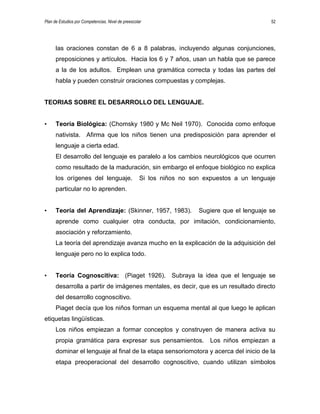 Plan de Estudios por Competencias. Nivel de preescolar 52
las oraciones constan de 6 a 8 palabras, incluyendo algunas conjunciones,
preposiciones y artículos. Hacia los 6 y 7 años, usan un habla que se parece
a la de los adultos. Emplean una gramática correcta y todas las partes del
habla y pueden construir oraciones compuestas y complejas.
TEORIAS SOBRE EL DESARROLLO DEL LENGUAJE.
• Teoría Biológica: (Chomsky 1980 y Mc Neil 1970). Conocida como enfoque
nativista. Afirma que los niños tienen una predisposición para aprender el
lenguaje a cierta edad.
El desarrollo del lenguaje es paralelo a los cambios neurológicos que ocurren
como resultado de la maduración, sin embargo el enfoque biológico no explica
los orígenes del lenguaje. Si los niños no son expuestos a un lenguaje
particular no lo aprenden.
• Teoría del Aprendizaje: (Skinner, 1957, 1983). Sugiere que el lenguaje se
aprende como cualquier otra conducta, por imitación, condicionamiento,
asociación y reforzamiento.
La teoría del aprendizaje avanza mucho en la explicación de la adquisición del
lenguaje pero no lo explica todo.
• Teoría Cognoscitiva: (Piaget 1926). Subraya la idea que el lenguaje se
desarrolla a partir de imágenes mentales, es decir, que es un resultado directo
del desarrollo cognoscitivo.
Piaget decía que los niños forman un esquema mental al que luego le aplican
etiquetas lingüísticas.
Los niños empiezan a formar conceptos y construyen de manera activa su
propia gramática para expresar sus pensamientos. Los niños empiezan a
dominar el lenguaje al final de la etapa sensoriomotora y acerca del inicio de la
etapa preoperacional del desarrollo cognoscitivo, cuando utilizan símbolos
 