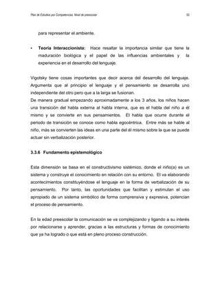 Plan de Estudios por Competencias. Nivel de preescolar 53
para representar el ambiente.
• Teoría Interaccionista: Hace resaltar la importancia similar que tiene la
maduración biológica y el papel de las influencias ambientales y la
experiencia en el desarrollo del lenguaje.
Vigotsky tiene cosas importantes que decir acerca del desarrollo del lenguaje.
Argumenta que al principio el lenguaje y el pensamiento se desarrolla uno
independiente del otro pero que a la larga se fusionan.
De manera gradual empezando aproximadamente a los 3 años, los niños hacen
una transición del habla externa al habla interna, que es el habla del niño a él
mismo y se convierte en sus pensamientos. El habla que ocurre durante el
periodo de transición se conoce como habla egocéntrica. Entre más se hable al
niño, más se convierten las ideas en una parte del él mismo sobre la que se puede
actuar sin verbalización posterior.
3.3.6 Fundamento epistemológico
Esta dimensión se basa en el constructivismo sistémico, donde el niño(a) es un
sistema y construye el conocimiento en relación con su entorno. El va elaborando
acontecimientos constituyéndose el lenguaje en la forma de verbalización de su
pensamiento. Por tanto, las oportunidades que facilitan y estimulan el uso
apropiado de un sistema simbólico de forma comprensiva y expresiva, potencian
el proceso de pensamiento.
En la edad preescolar la comunicación se va complejizando y ligando a su interés
por relacionarse y aprender, gracias a las estructuras y formas de conocimiento
que ya ha logrado o que está en pleno proceso construcción.
 